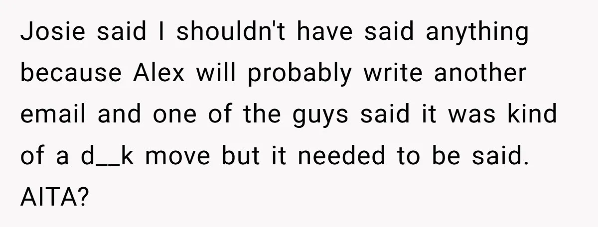 Josie said I shouldn't have said anything because Alex will probably write another email and one of the guys said it was kind of a d__k move but it needed...