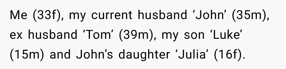 Me (33f), my current husband ‘John’ (35m), ex husband ‘Tom’ (39m), my son ‘Luke’ (15m) and John’s daughter ‘Julia’ (16f).