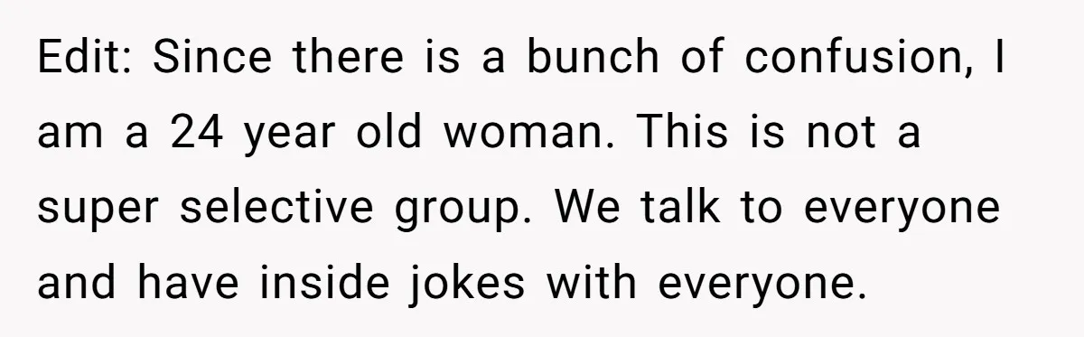 Edit: Since there is a bunch of confusion, I am a 24 year old woman. This is not a super selective group. We talk to everyone and have inside jokes...