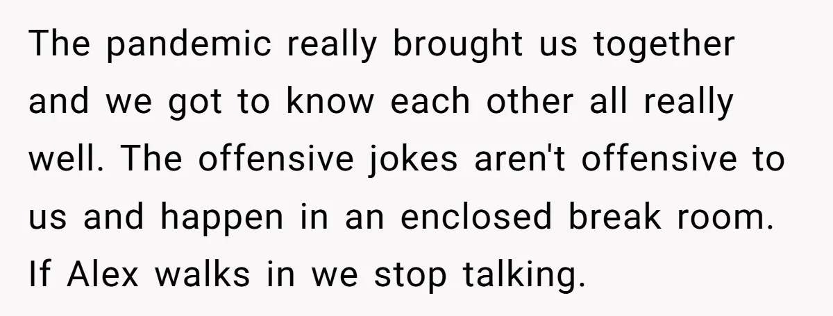 The pandemic really brought us together and we got to know each other all really well. The offensive jokes aren't offensive to us and happen in an enclosed break room....