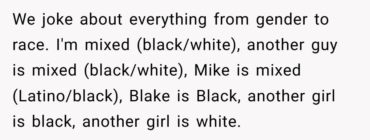 We joke about everything from gender to race. I'm mixed (black/white), another guy is mixed (black/white), Mike is mixed (Latino/black), Blake is Black, another girl is black, another girl is...