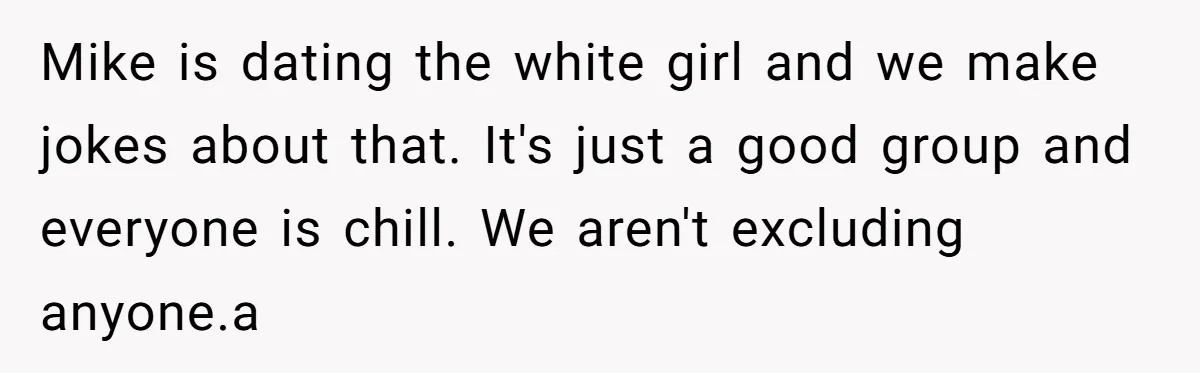 Mike is dating the white girl and we make jokes about that. It's just a good group and everyone is chill. We aren't excluding anyone.a