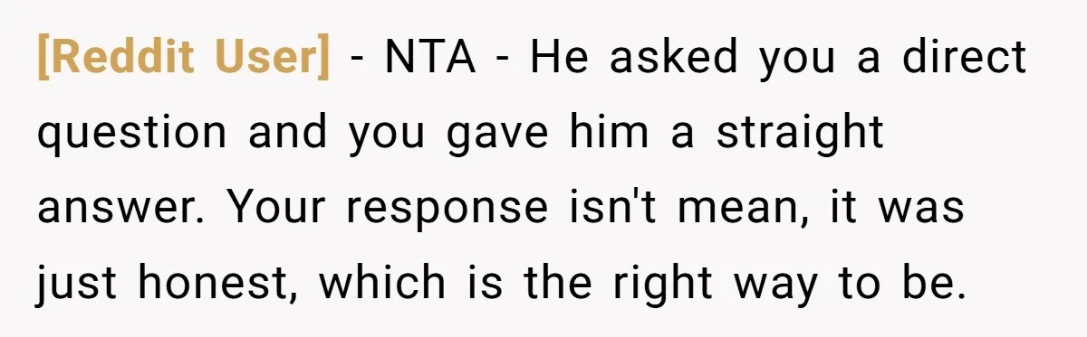 [Reddit User] − NTA - He asked you a direct question and you gave him a straight answer. Your response isn't mean, it was just honest, which is the right...