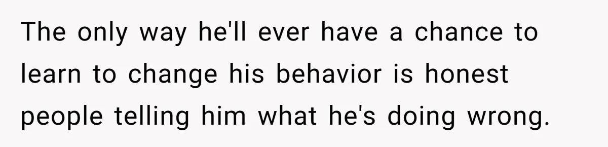 The only way he'll ever have a chance to learn to change his behavior is honest people telling him what he's doing wrong.