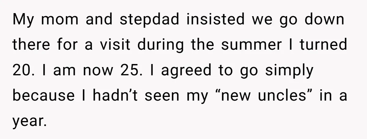 My mom and stepdad insisted we go down there for a visit during the summer I turned 20. I am now 25. I agreed to go simply because I hadn’t...