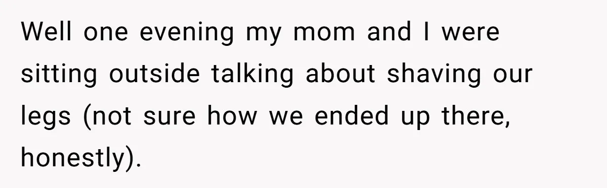 Well one evening my mom and I were sitting outside talking about shaving our legs (not sure how we ended up there, honestly).