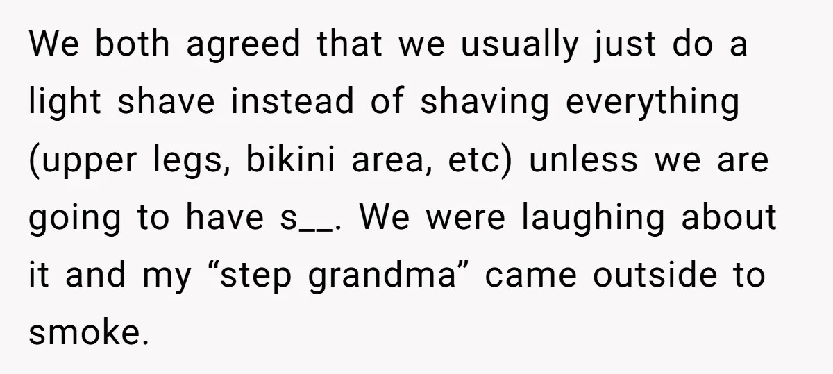 We both agreed that we usually just do a light shave instead of shaving everything (upper legs, bikini area, etc) unless we are going to have s__. We were laughing...