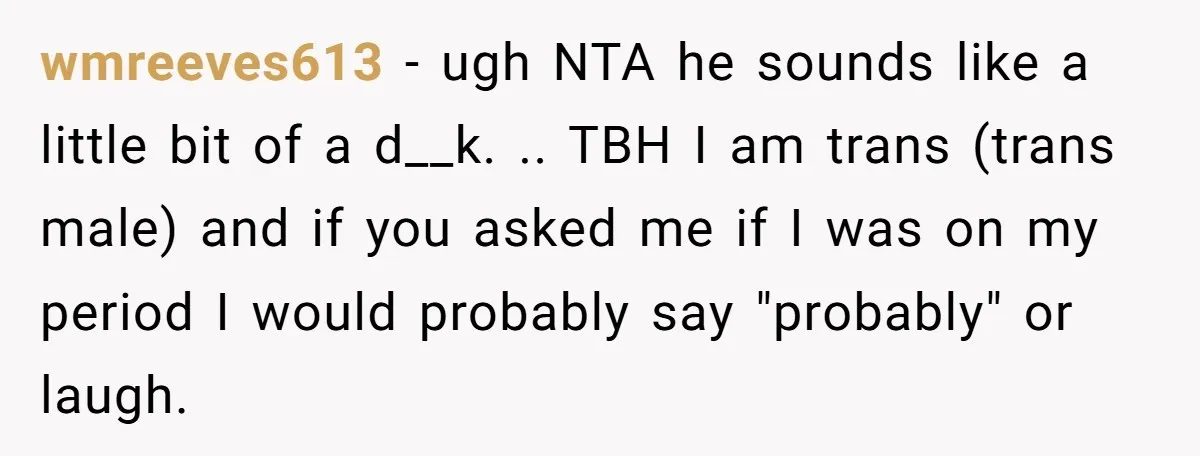 wmreeves613 − ugh NTA he sounds like a little bit of a d__k. .. TBH I am trans (trans male) and if you asked me if I was on my...