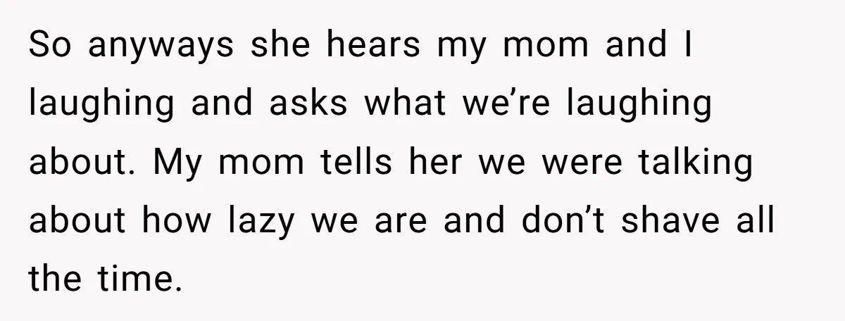 So anyways she hears my mom and I laughing and asks what we’re laughing about. My mom tells her we were talking about how lazy we are and don’t shave...