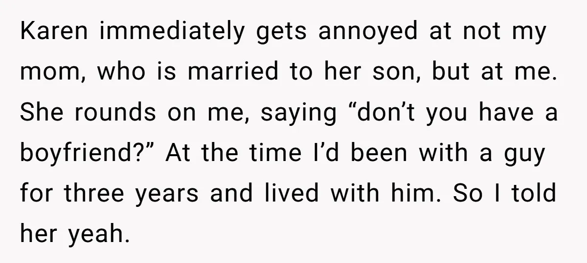 Karen immediately gets annoyed at not my mom, who is married to her son, but at me. She rounds on me, saying “don’t you have a boyfriend?” At the time...