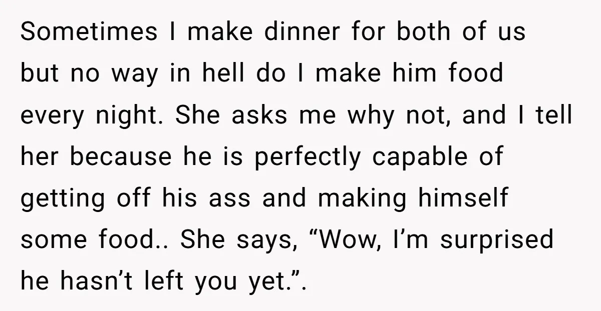 Sometimes I make dinner for both of us but no way in hell do I make him food every night. She asks me why not, and I tell her because...