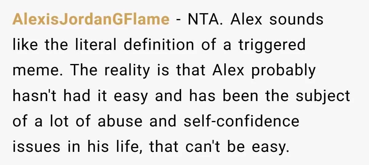 AlexisJordanGFlame − NTA. Alex sounds like the literal definition of a triggered meme. The reality is that Alex probably hasn't had it easy and has been the subject of a...