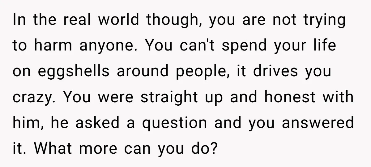 In the real world though, you are not trying to harm anyone. You can't spend your life on eggshells around people, it drives you crazy. You were straight up and...