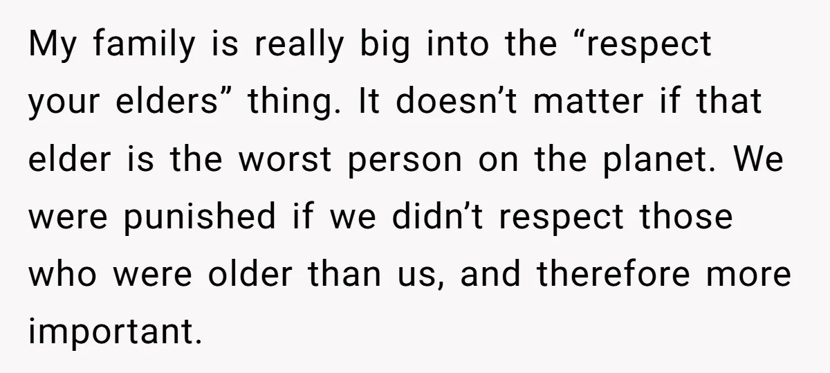 My family is really big into the “respect your elders” thing. It doesn’t matter if that elder is the worst person on the planet. We were punished if we didn’t...