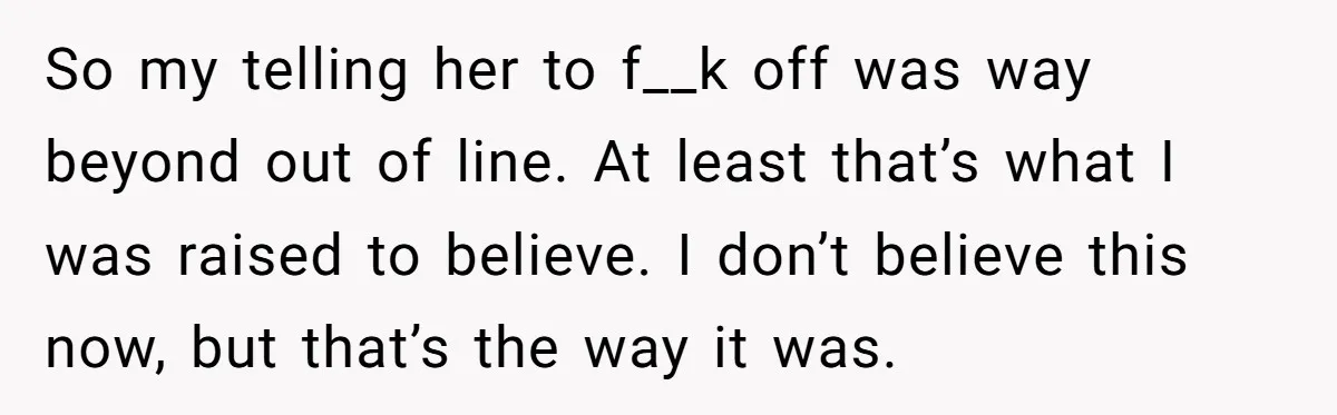 So my telling her to f__k off was way beyond out of line. At least that’s what I was raised to believe. I don’t believe this now, but that’s the...