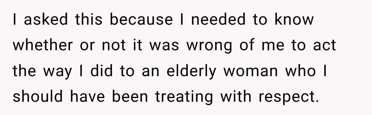 I asked this because I needed to know whether or not it was wrong of me to act the way I did to an elderly woman who I should have...