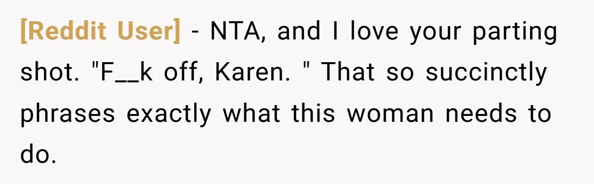 [Reddit User] − NTA, and I love your parting shot. "F__k off, Karen. " That so succinctly phrases exactly what this woman needs to do.