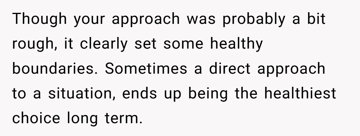 Though your approach was probably a bit rough, it clearly set some healthy boundaries. Sometimes a direct approach to a situation, ends up being the healthiest choice long term.