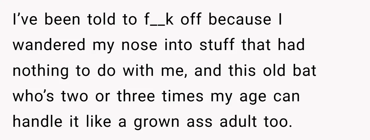 I’ve been told to f__k off because I wandered my nose into stuff that had nothing to do with me, and this old bat who’s two or three times my...