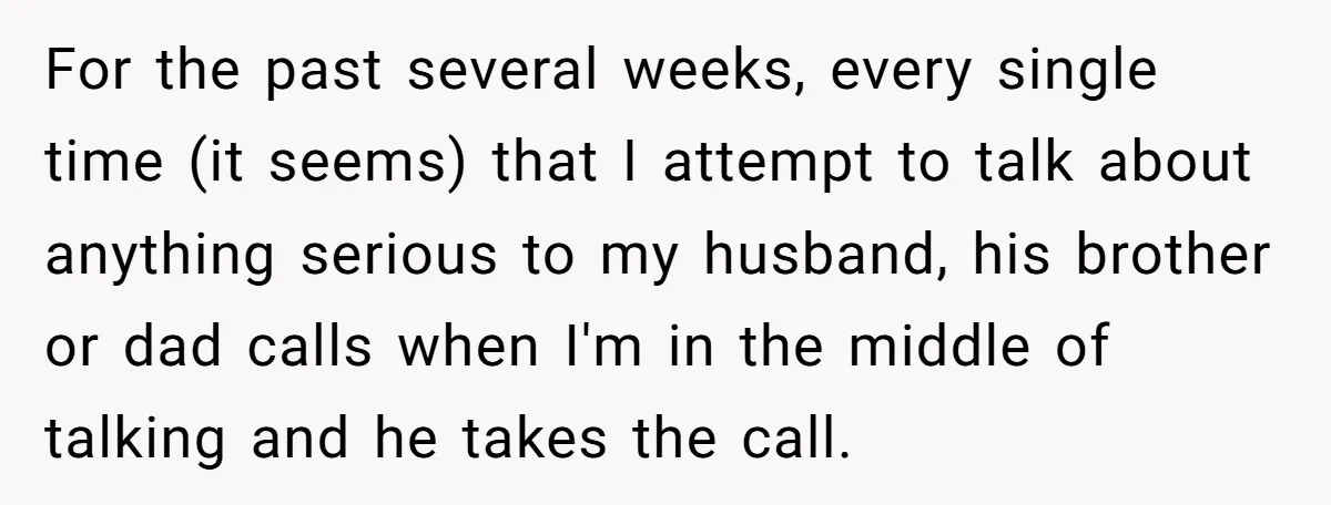 For the past several weeks, every single time (it seems) that I attempt to talk about anything serious to my husband, his brother or dad calls when I'm in the...