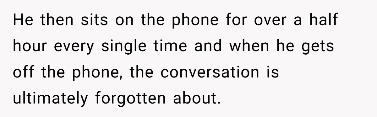 He then sits on the phone for over a half hour every single time and when he gets off the phone, the conversation is ultimately forgotten about.