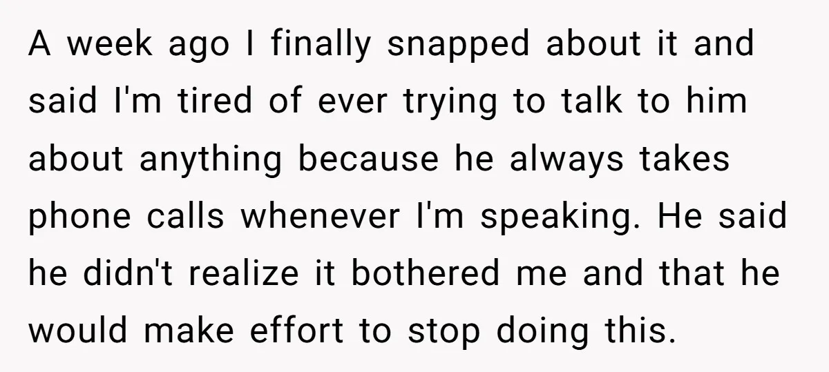 A week ago I finally snapped about it and said I'm tired of ever trying to talk to him about anything because he always takes phone calls whenever I'm speaking....