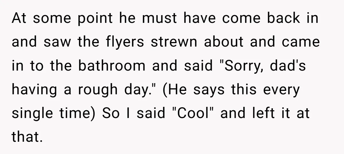 At some point he must have come back in and saw the flyers strewn about and came in to the bathroom and said "Sorry, dad's having a rough day." (He...