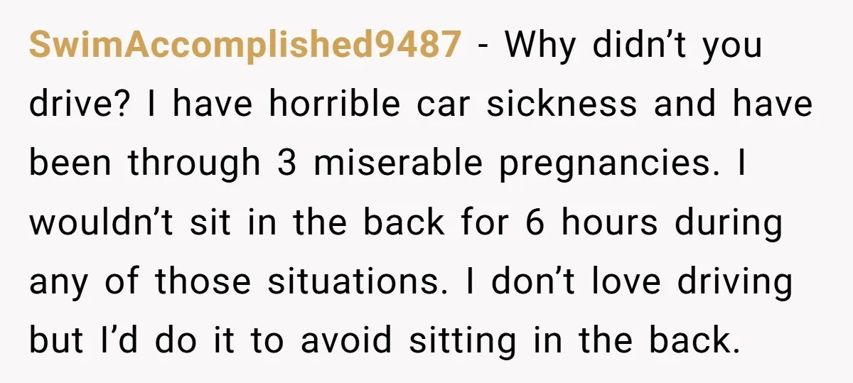 SwimAccomplished9487 - Why didn’t you drive? I have horrible car sickness and have been through 3 miserable pregnancies. I wouldn’t sit in the back for 6 hours during any of...