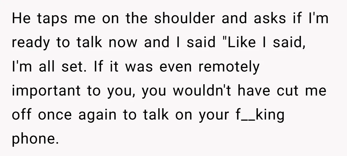 He taps me on the shoulder and asks if I'm ready to talk now and I said "Like I said, I'm all set. If it was even remotely important to...