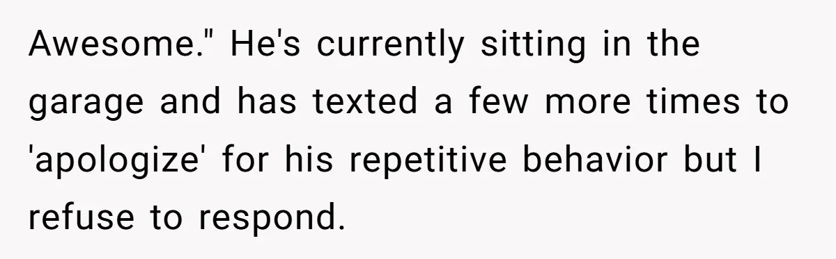 Awesome." He's currently sitting in the garage and has texted a few more times to 'apologize' for his repetitive behavior but I refuse to respond.