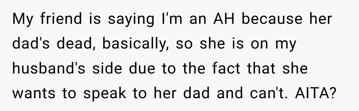 My friend is saying I'm an AH because her dad's dead, basically, so she is on my husband's side due to the fact that she wants to speak to her...