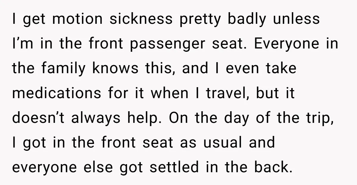 I get motion sickness pretty badly unless I’m in the front passenger seat. Everyone in the family knows this, and I even take medications for it when I travel, but...