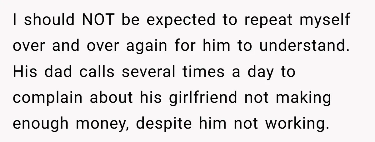 I should NOT be expected to repeat myself over and over again for him to understand. His dad calls several times a day to complain about his girlfriend not making...