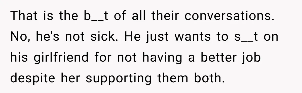 That is the b__t of all their conversations. No, he's not sick. He just wants to s__t on his girlfriend for not having a better job despite her supporting them...