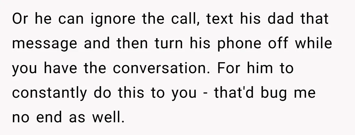 Or he can ignore the call, text his dad that message and then turn his phone off while you have the conversation. For him to constantly do this to you...