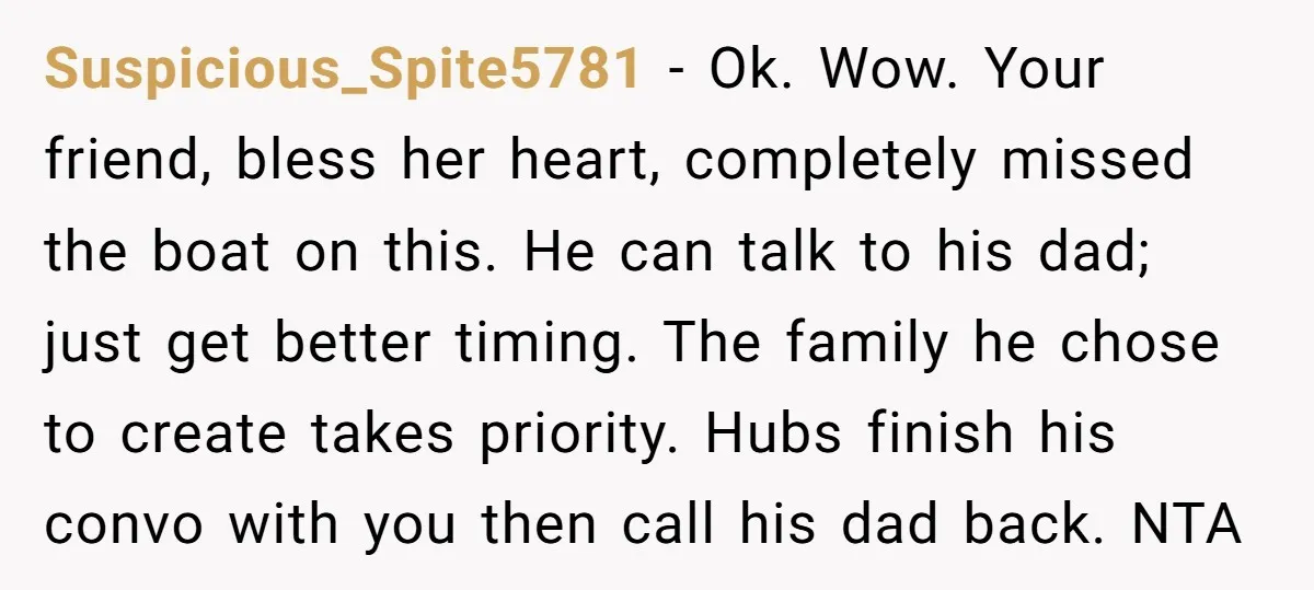 Suspicious_Spite5781 − Ok. Wow. Your friend, bless her heart, completely missed the boat on this. He can talk to his dad; just get better timing. The family he chose to...