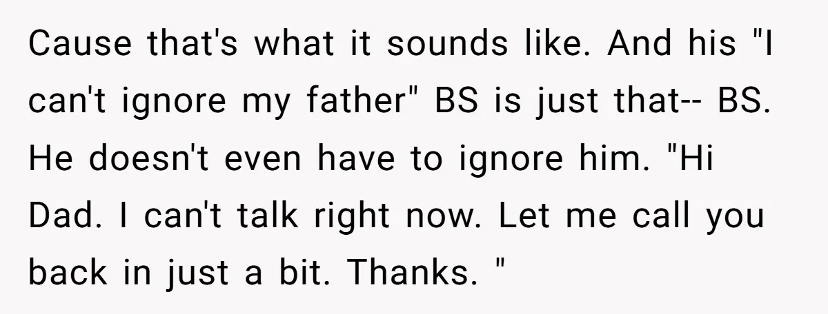 Cause that's what it sounds like. And his "I can't ignore my father" BS is just that-- BS. He doesn't even have to ignore him. "Hi Dad. I can't talk...
