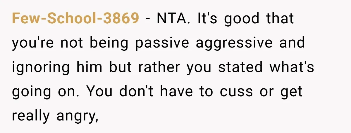 Few-School-3869 − NTA. It's good that you're not being passive aggressive and ignoring him but rather you stated what's going on. You don't have to cuss or get really angry,