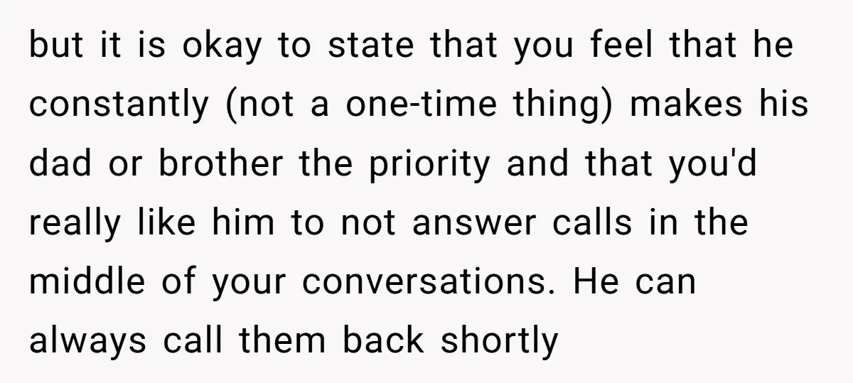 but it is okay to state that you feel that he constantly (not a one-time thing) makes his dad or brother the priority and that you'd really like him to...
