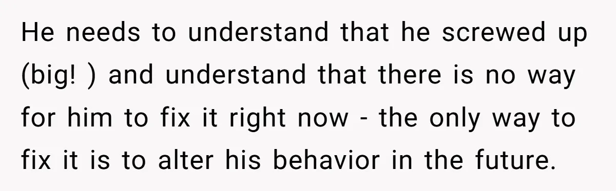 He needs to understand that he screwed up (big! ) and understand that there is no way for him to fix it right now - the only way to fix...