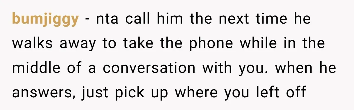 bumjiggy − nta call him the next time he walks away to take the phone while in the middle of a conversation with you. when he answers, just pick up...