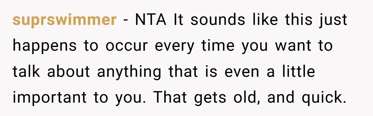 suprswimmer − NTA It sounds like this just happens to occur every time you want to talk about anything that is even a little important to you. That gets old,...
