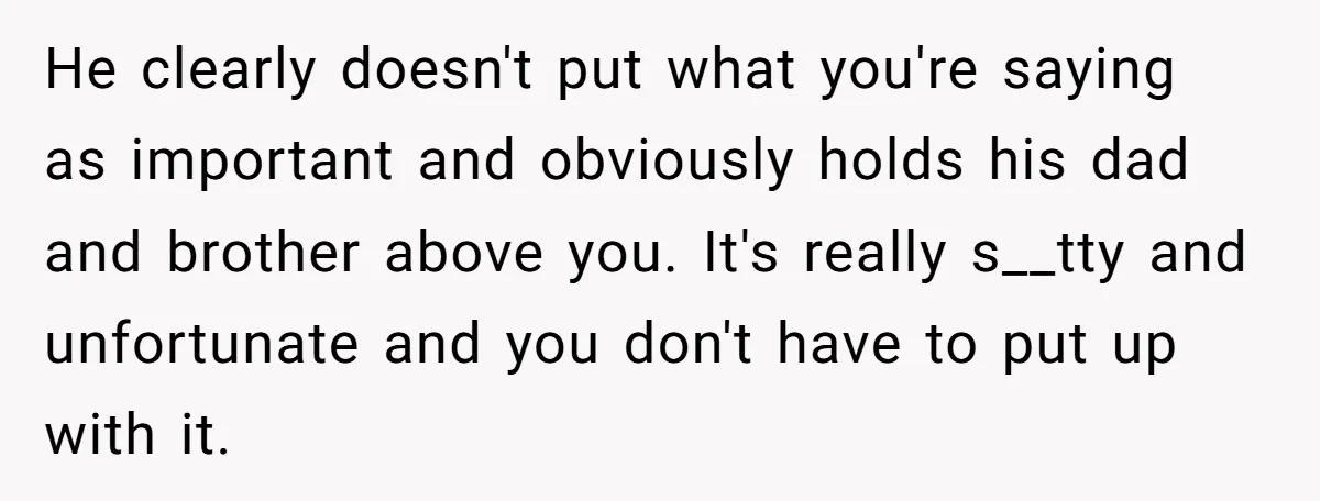 He clearly doesn't put what you're saying as important and obviously holds his dad and brother above you. It's really s__tty and unfortunate and you don't have to put up...