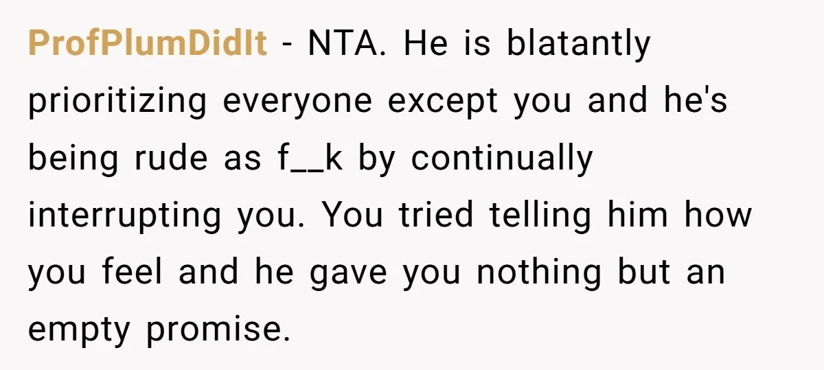 ProfPlumDidIt − NTA. He is blatantly prioritizing everyone except you and he's being rude as f__k by continually interrupting you. You tried telling him how you feel and he gave...