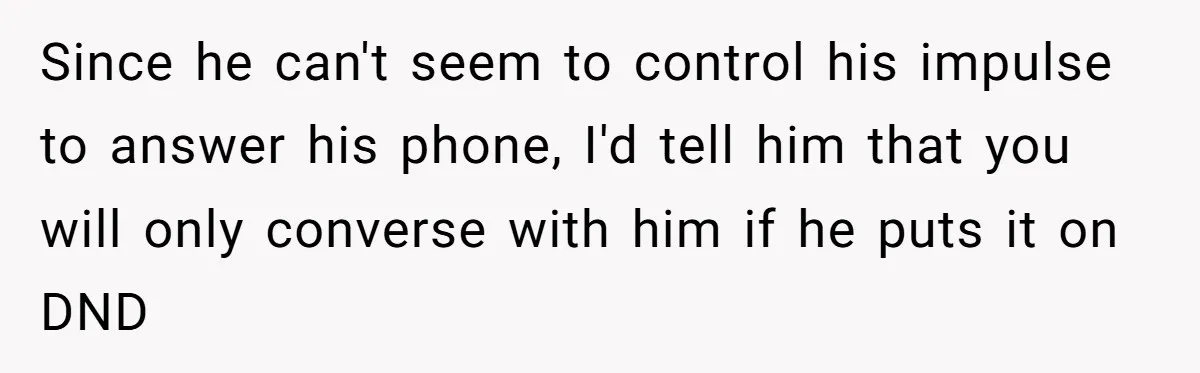 Since he can't seem to control his impulse to answer his phone, I'd tell him that you will only converse with him if he puts it on DND