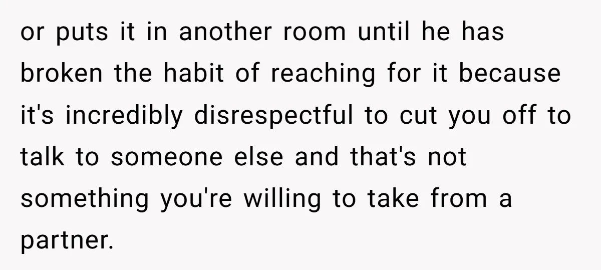 or puts it in another room until he has broken the habit of reaching for it because it's incredibly disrespectful to cut you off to talk to someone else and...