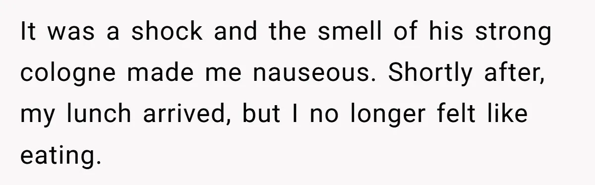 It was a shock and the smell of his strong cologne made me nauseous. Shortly after, my lunch arrived, but I no longer felt like eating.