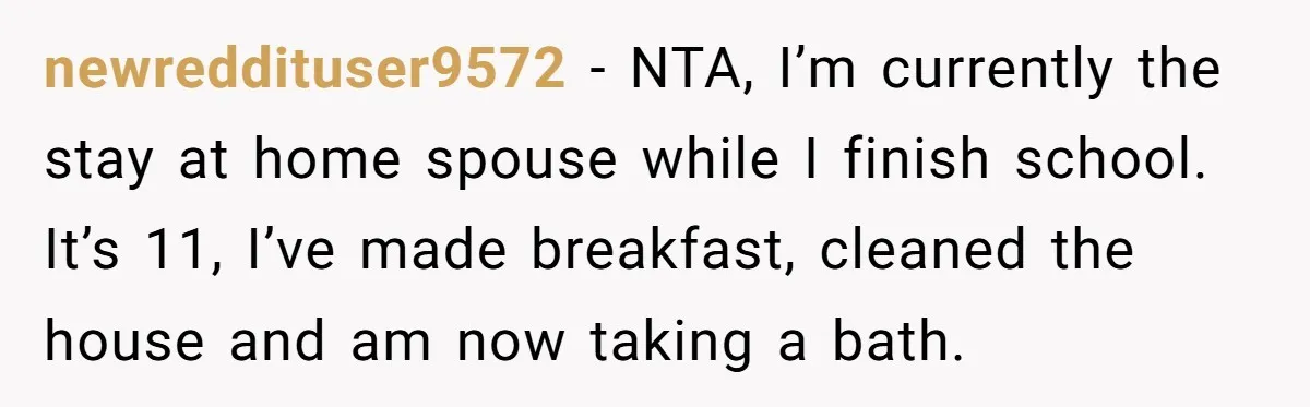 newreddituser9572 − NTA, I’m currently the stay at home spouse while I finish school. It’s 11, I’ve made breakfast, cleaned the house and am now taking a bath.