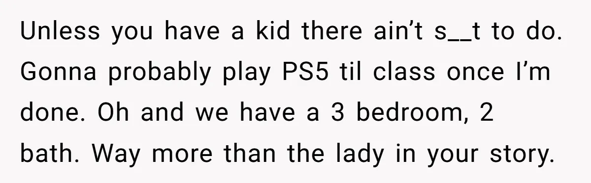 Unless you have a kid there ain’t s__t to do. Gonna probably play PS5 til class once I’m done. Oh and we have a 3 bedroom, 2 bath. Way more...