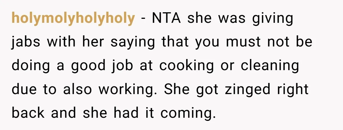 holymolyholyholy − NTA she was giving jabs with her saying that you must not be doing a good job at cooking or cleaning due to also working. She got zinged...
